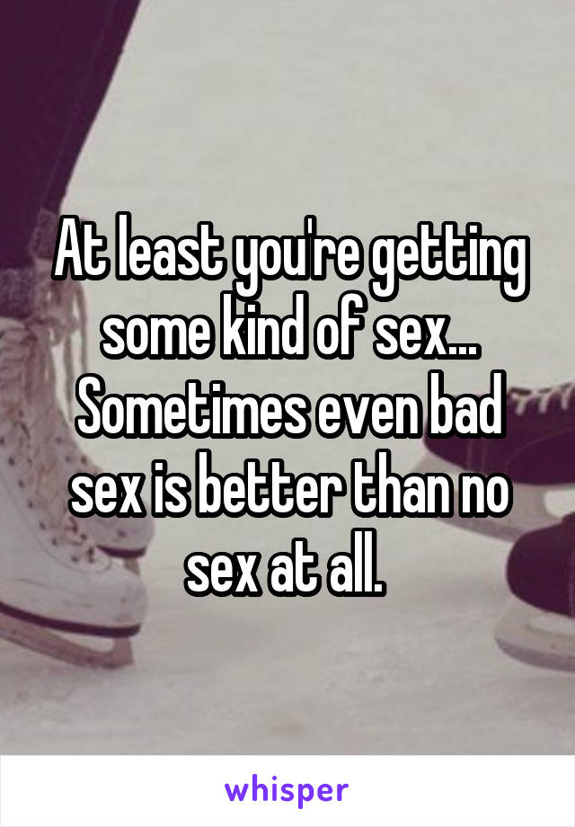 At least you're getting some kind of sex... Sometimes even bad sex is better than no sex at all. 