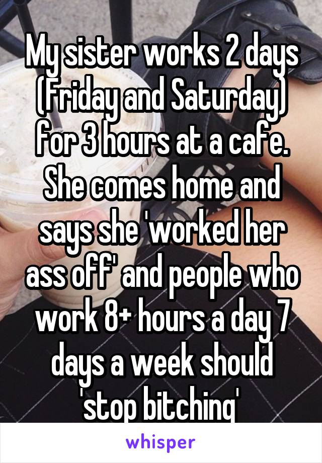 My sister works 2 days (Friday and Saturday) for 3 hours at a cafe. She comes home and says she 'worked her ass off' and people who work 8+ hours a day 7 days a week should 'stop bitching' 