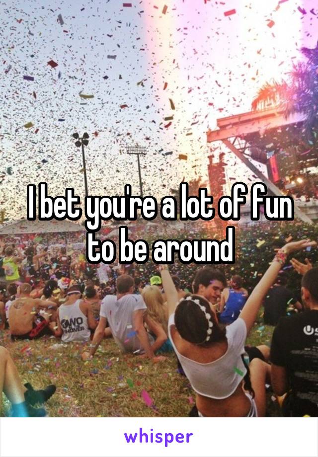 I bet you're a lot of fun to be around