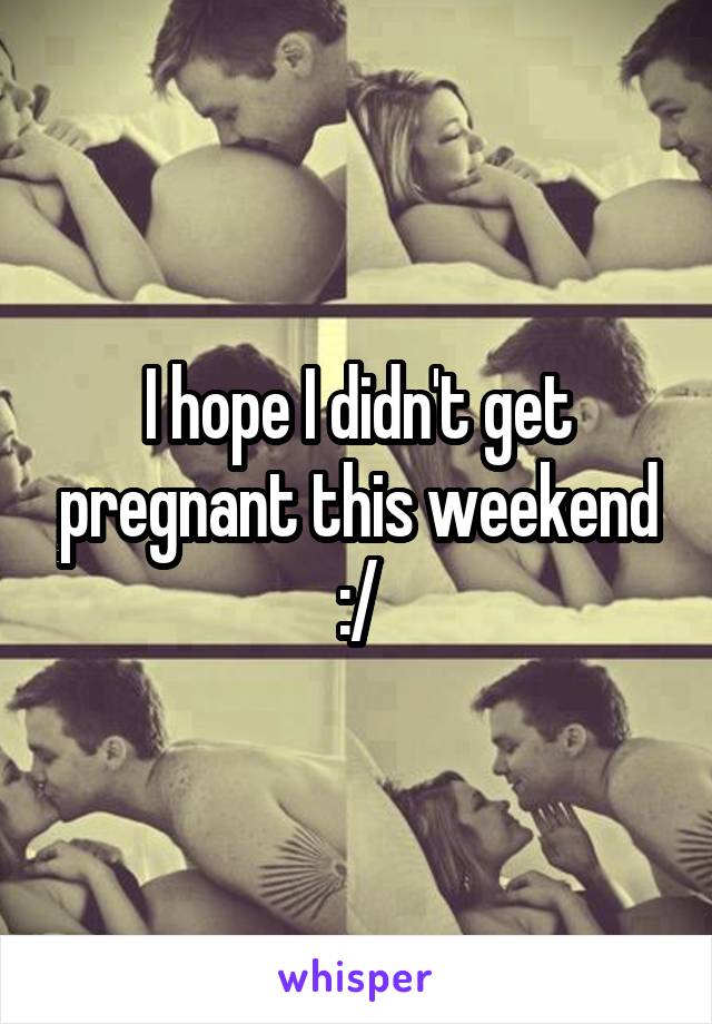 I hope I didn't get pregnant this weekend :/