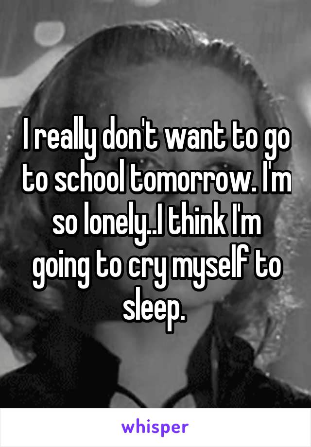 I really don't want to go to school tomorrow. I'm so lonely..I think I'm going to cry myself to sleep. 