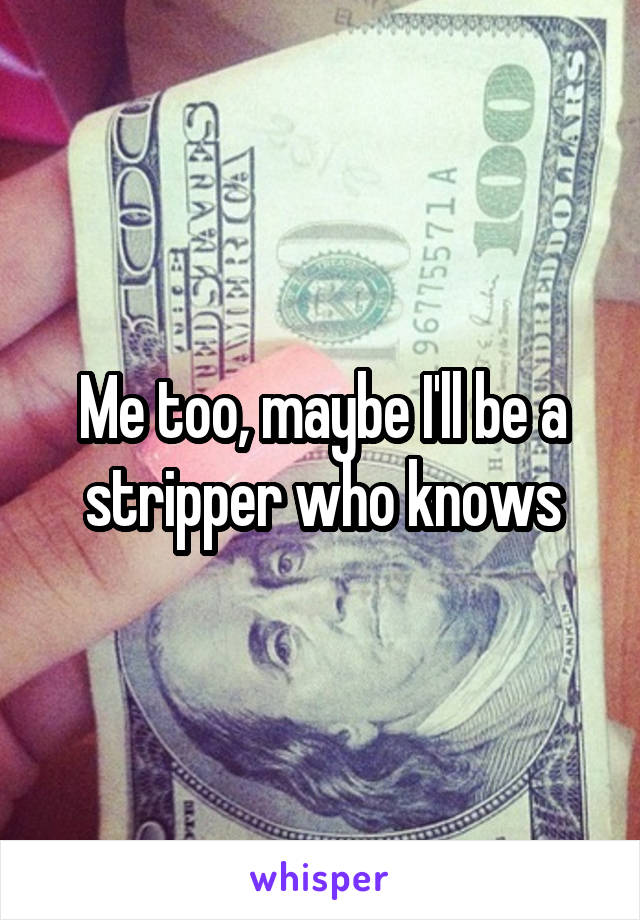 Me too, maybe I'll be a stripper who knows