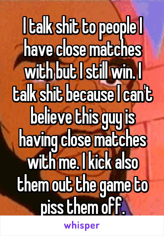 I talk shit to people I have close matches with but I still win. I talk shit because I can't believe this guy is having close matches with me. I kick also them out the game to piss them off.