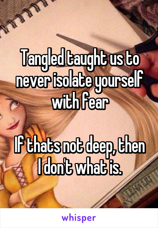 Tangled taught us to never isolate yourself with fear

If thats not deep, then I don't what is.