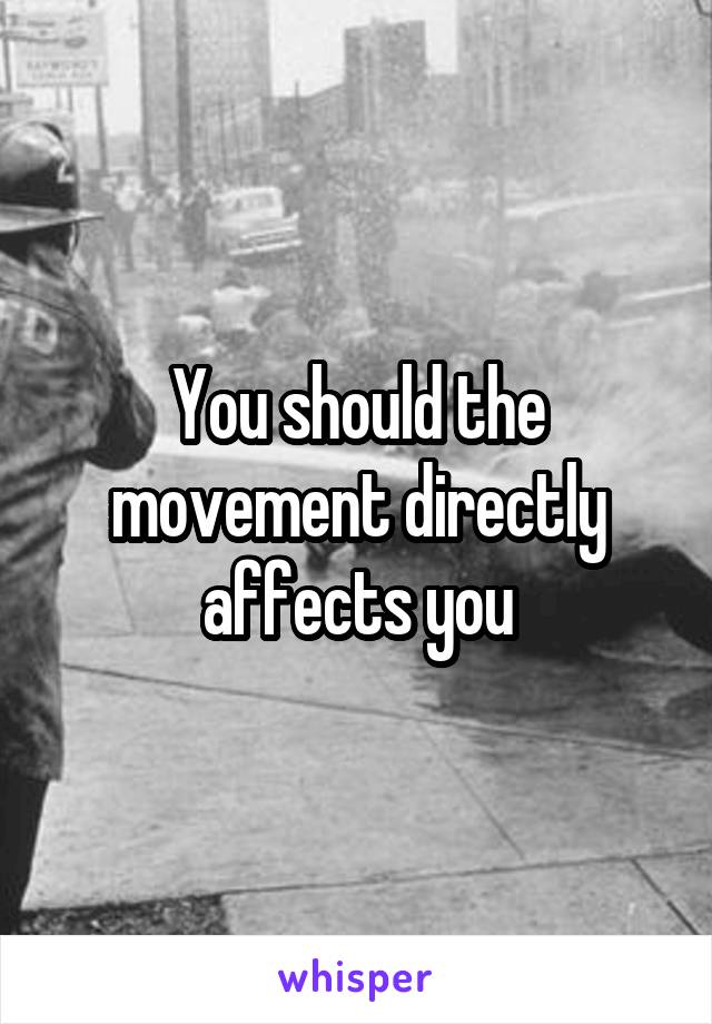 You should the movement directly affects you
