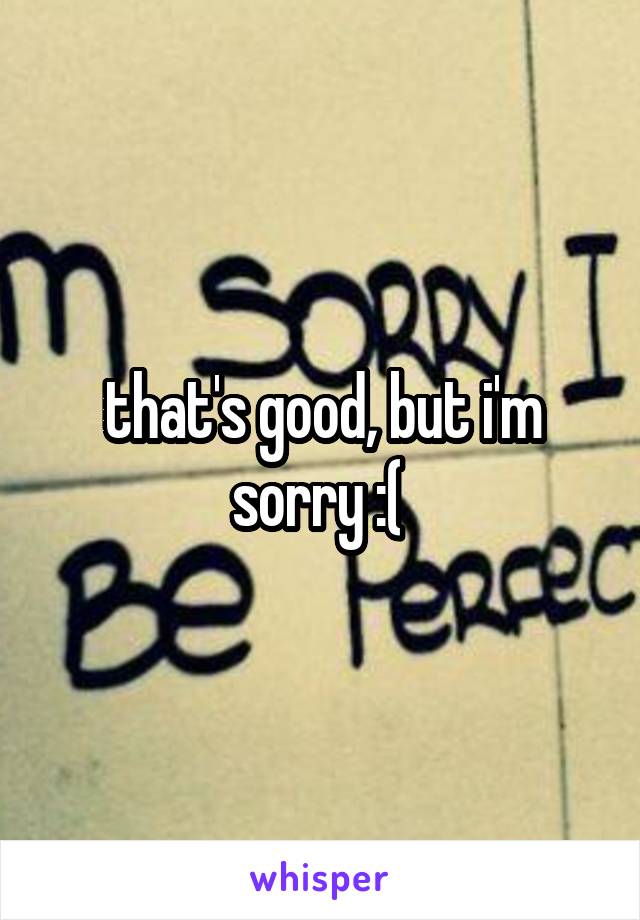 that's good, but i'm sorry :( 