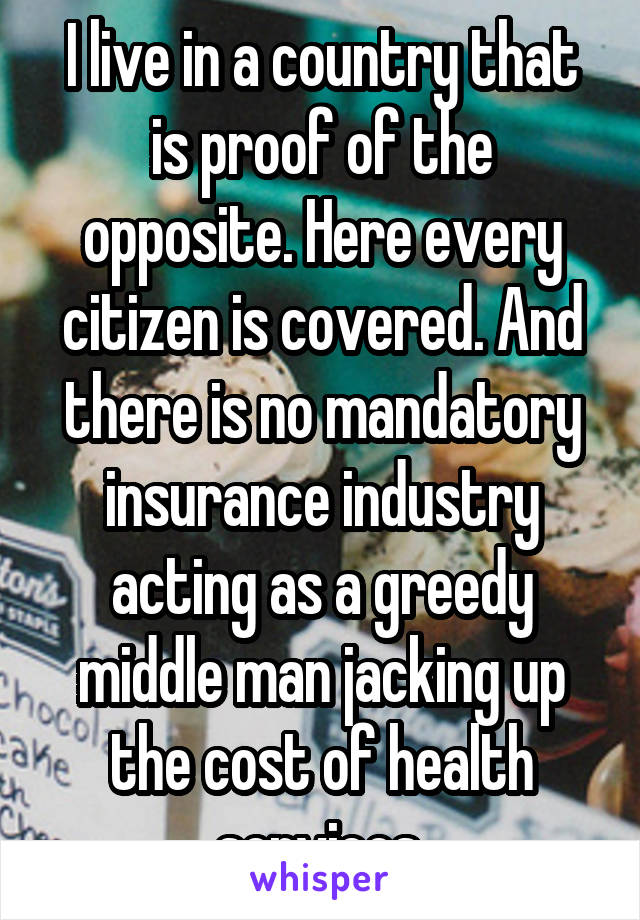 I live in a country that is proof of the opposite. Here every citizen is covered. And there is no mandatory insurance industry acting as a greedy middle man jacking up the cost of health services.