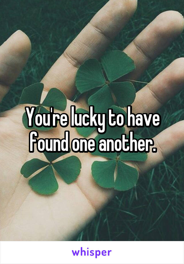 You're lucky to have found one another.