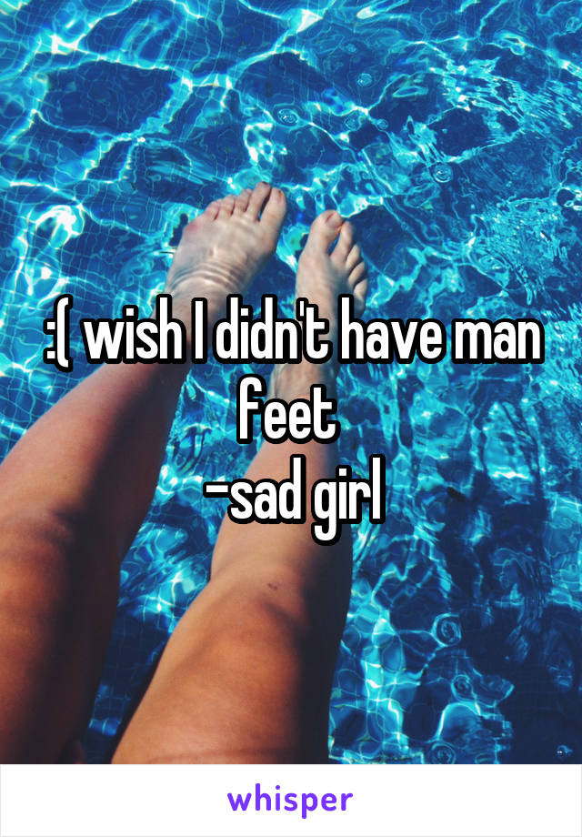 :( wish I didn't have man feet 
-sad girl