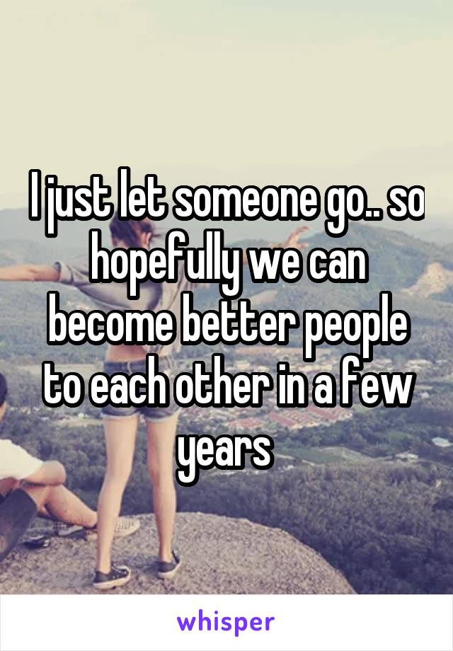 I just let someone go.. so hopefully we can become better people to each other in a few years 
