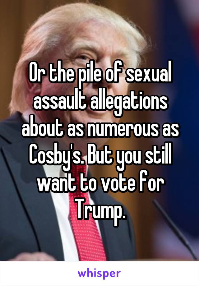 Or the pile of sexual assault allegations about as numerous as Cosby's. But you still want to vote for Trump.