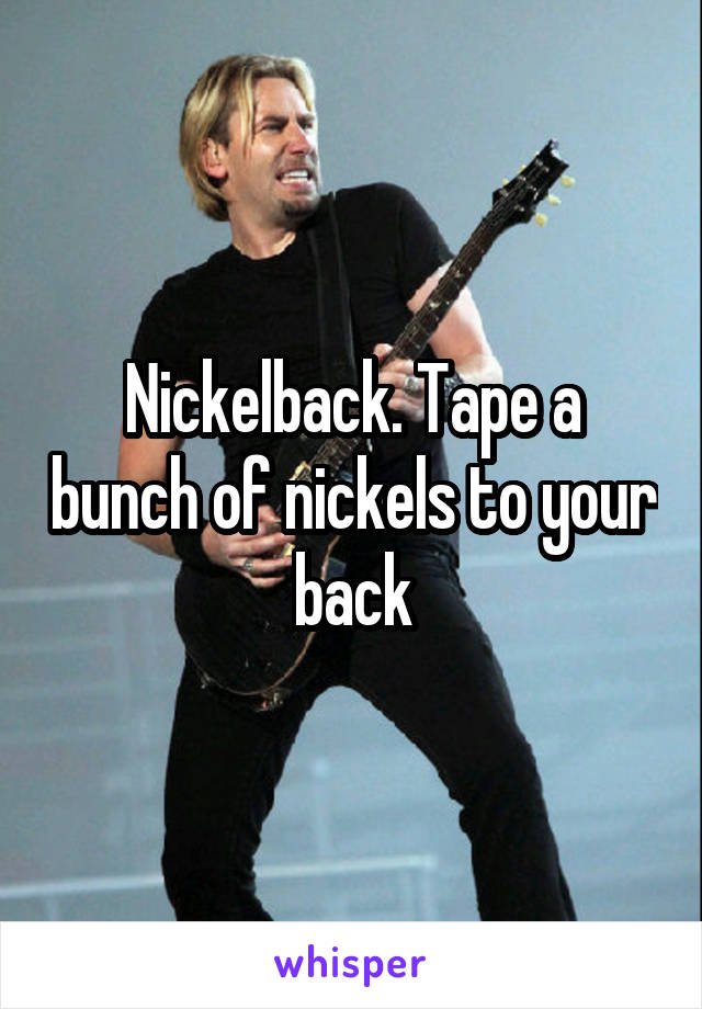 Nickelback. Tape a bunch of nickels to your back