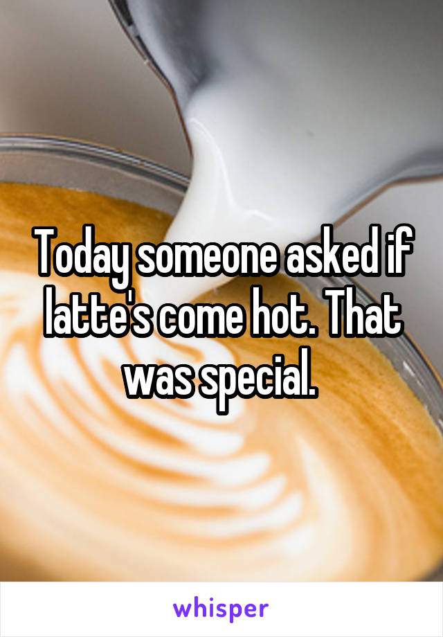 Today someone asked if latte's come hot. That was special. 