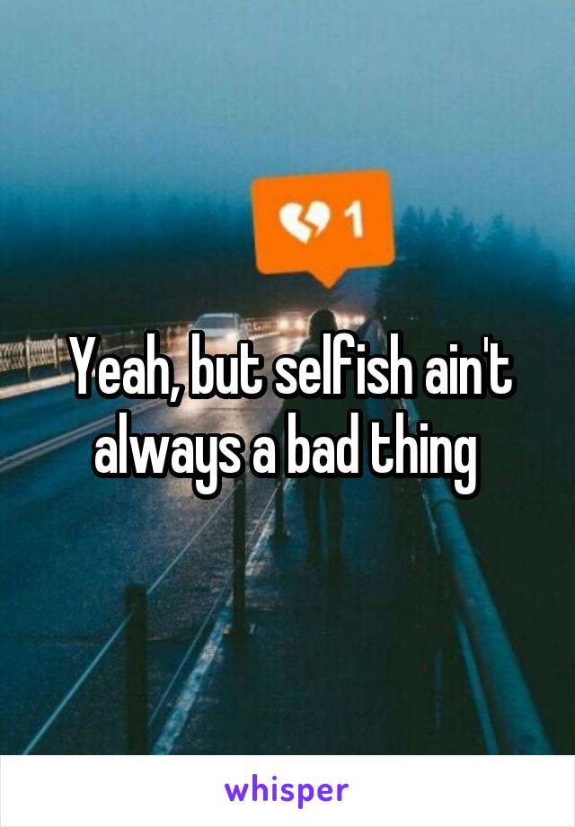 Yeah, but selfish ain't always a bad thing 