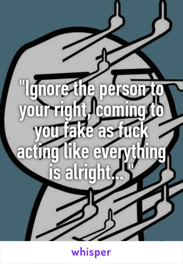 "Ignore the person to your right, coming to you fake as fuck acting like everything is alright... "