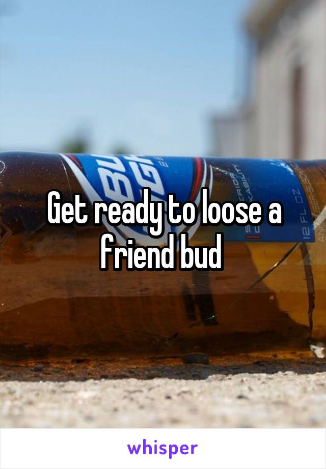 Get ready to loose a friend bud 