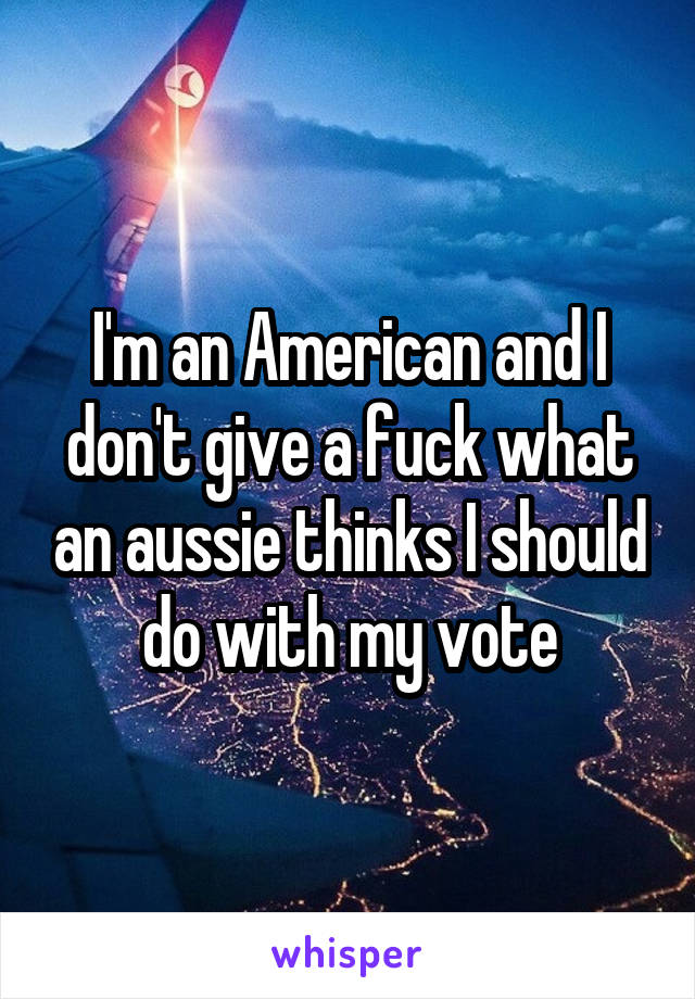 I'm an American and I don't give a fuck what an aussie thinks I should do with my vote