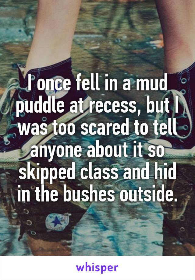 I once fell in a mud puddle at recess, but I was too scared to tell anyone about it so skipped class and hid in the bushes outside.