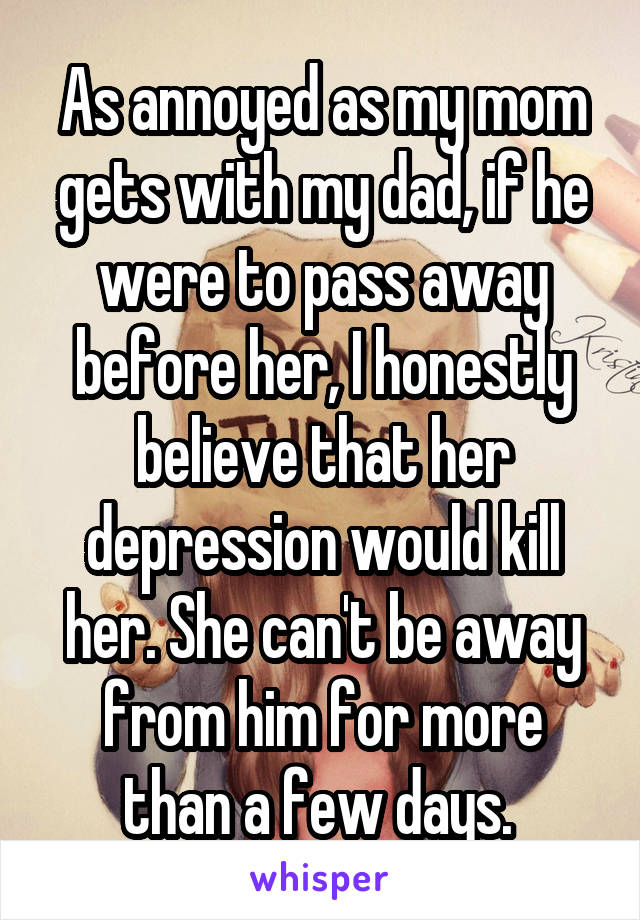 As annoyed as my mom gets with my dad, if he were to pass away before her, I honestly believe that her depression would kill her. She can't be away from him for more than a few days. 