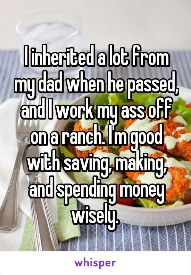 I inherited a lot from my dad when he passed, and I work my ass off on a ranch. I'm good with saving, making, and spending money wisely. 