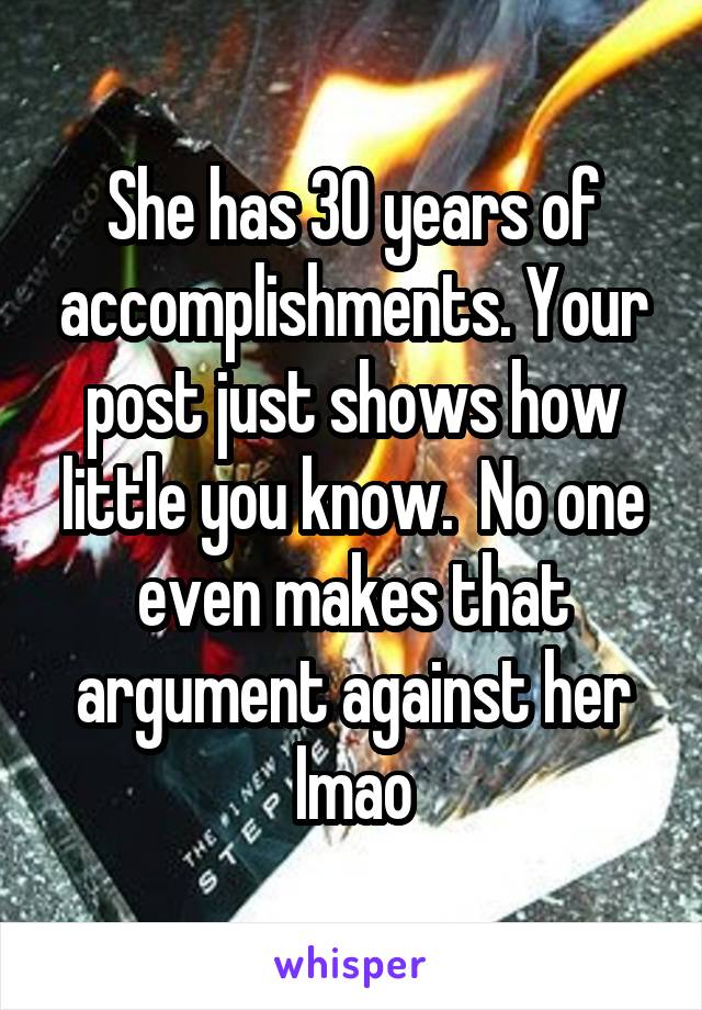 She has 30 years of accomplishments. Your post just shows how little you know.  No one even makes that argument against her lmao
