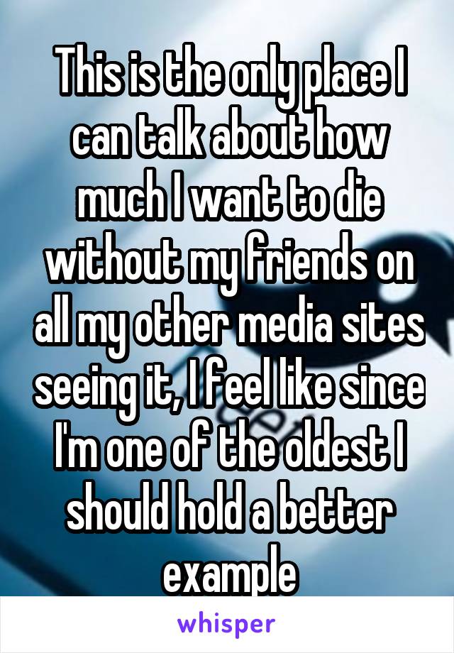 This is the only place I can talk about how much I want to die without my friends on all my other media sites seeing it, I feel like since I'm one of the oldest I should hold a better example