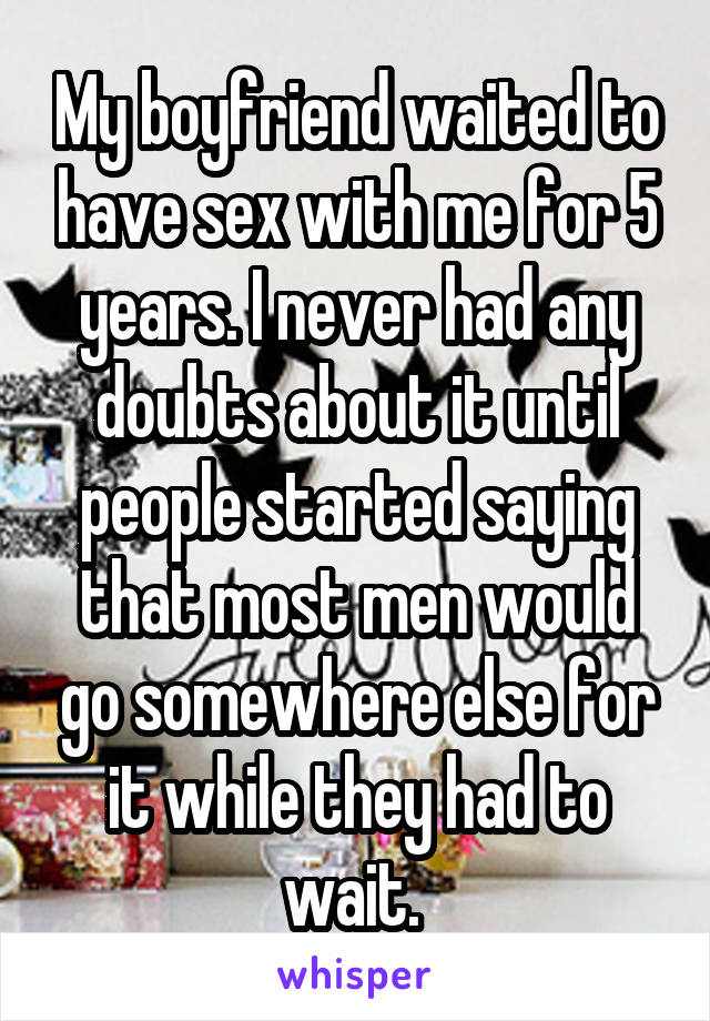 My boyfriend waited to have sex with me for 5 years. I never had any doubts about it until people started saying that most men would go somewhere else for it while they had to wait. 