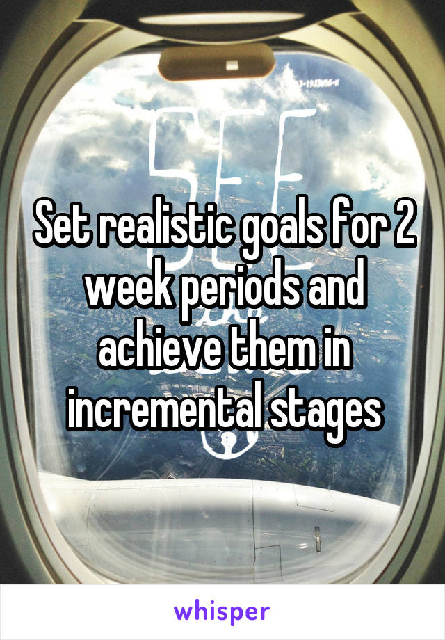 Set realistic goals for 2 week periods and achieve them in incremental stages