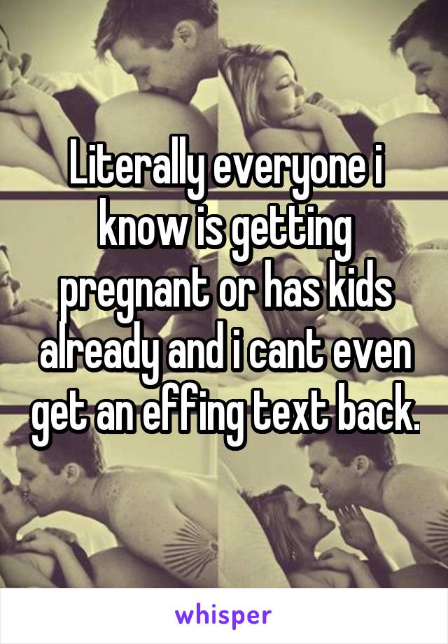 Literally everyone i know is getting pregnant or has kids already and i cant even get an effing text back. 