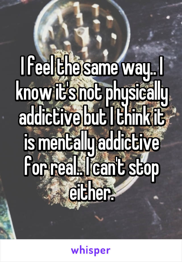 I feel the same way.. I know it's not physically addictive but I think it is mentally addictive for real.. I can't stop either.