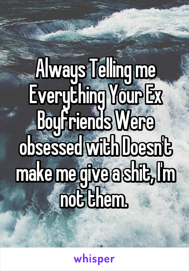 Always Telling me Everything Your Ex Boyfriends Were obsessed with Doesn't make me give a shit, I'm not them. 