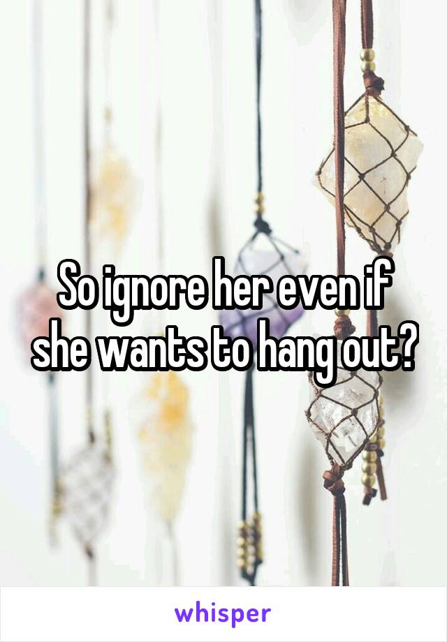 So ignore her even if she wants to hang out?