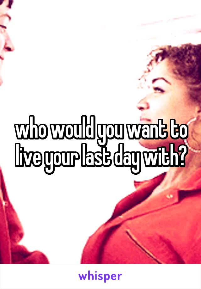 who would you want to live your last day with?