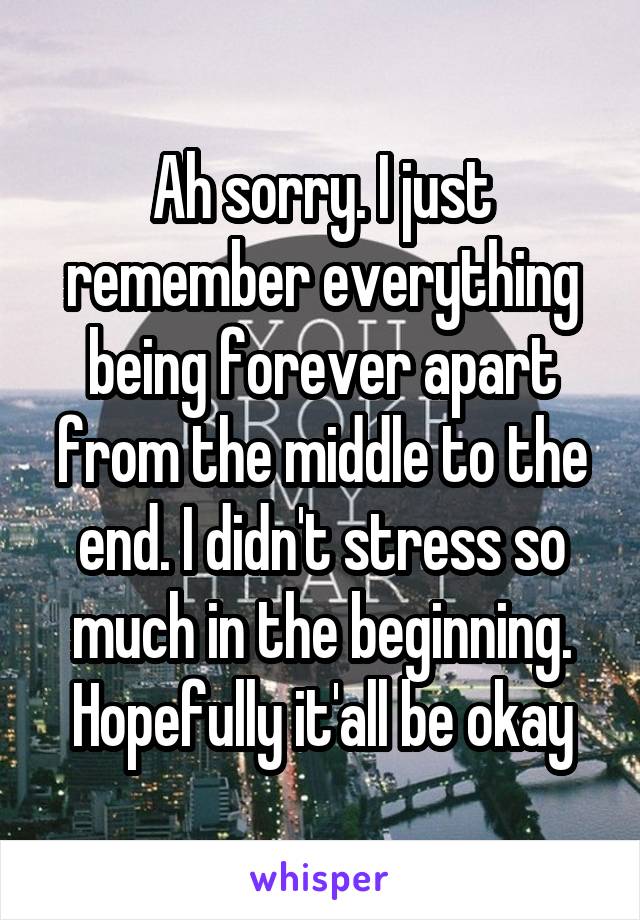Ah sorry. I just remember everything being forever apart from the middle to the end. I didn't stress so much in the beginning. Hopefully it'all be okay