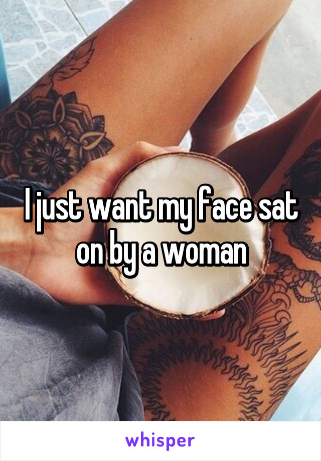 I just want my face sat on by a woman