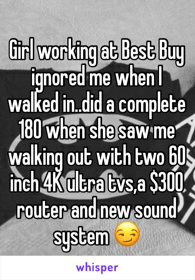 Girl working at Best Buy ignored me when I walked in..did a complete 180 when she saw me walking out with two 60 inch 4K ultra tvs,a $300 router and new sound system 😏