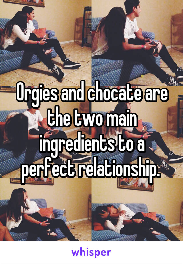 Orgies and chocate are the two main ingredients to a perfect relationship. 