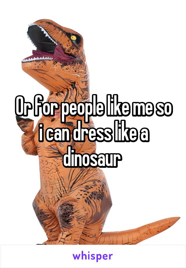 Or for people like me so i can dress like a dinosaur 