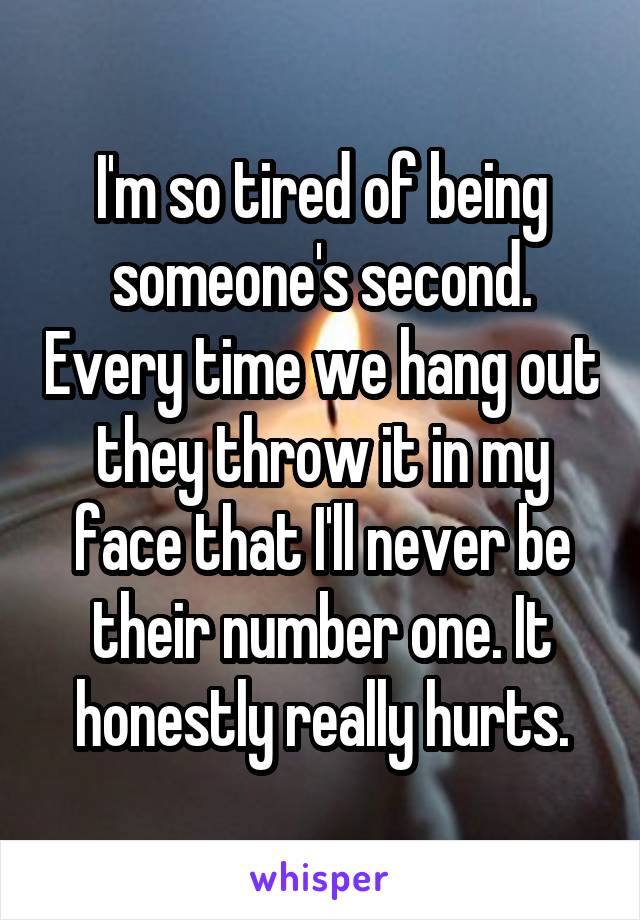 I'm so tired of being someone's second. Every time we hang out they throw it in my face that I'll never be their number one. It honestly really hurts.