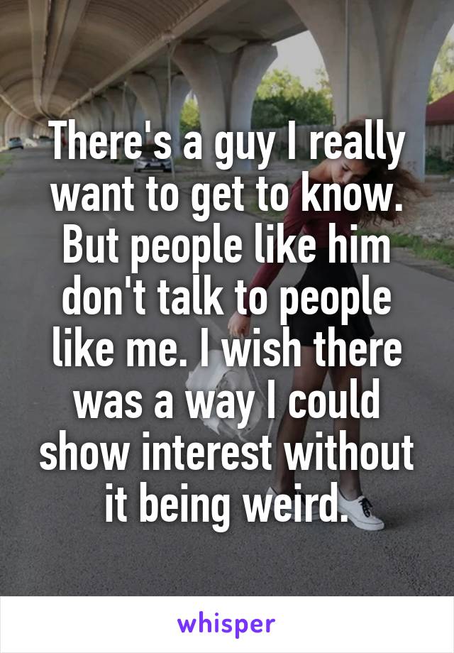 There's a guy I really want to get to know. But people like him don't talk to people like me. I wish there was a way I could show interest without it being weird.