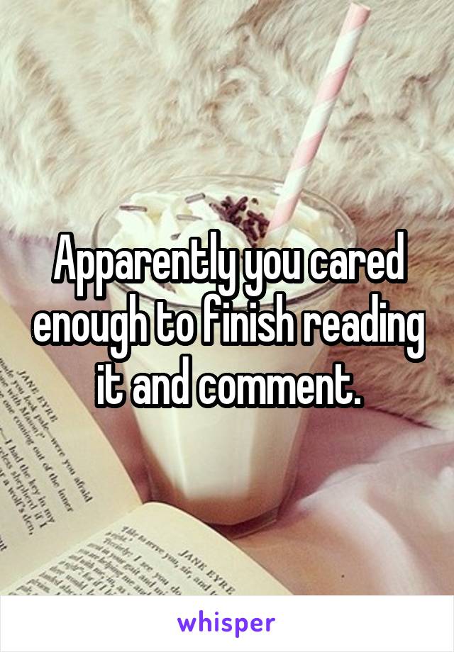 Apparently you cared enough to finish reading it and comment.