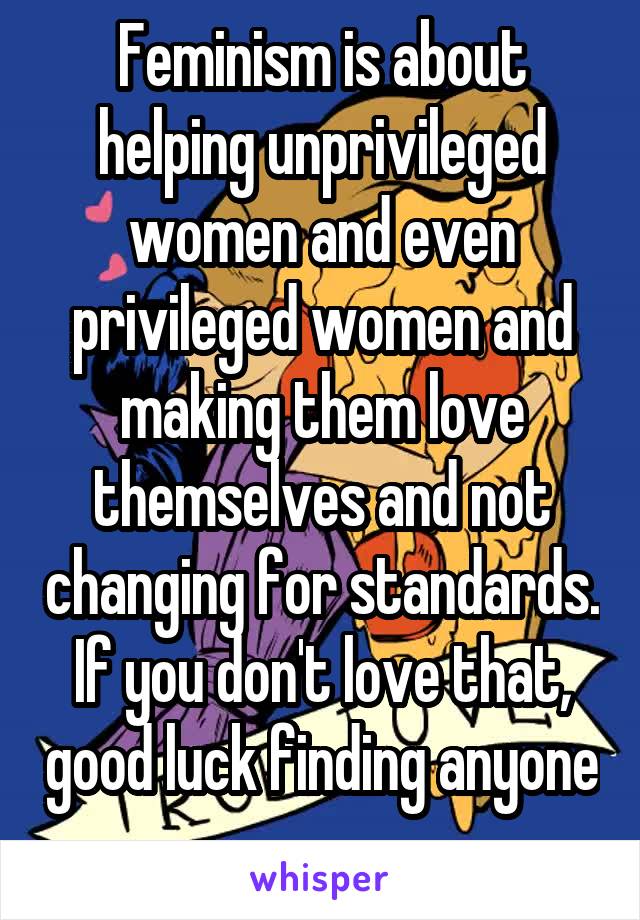Feminism is about helping unprivileged women and even privileged women and making them love themselves and not changing for standards. If you don't love that, good luck finding anyone 