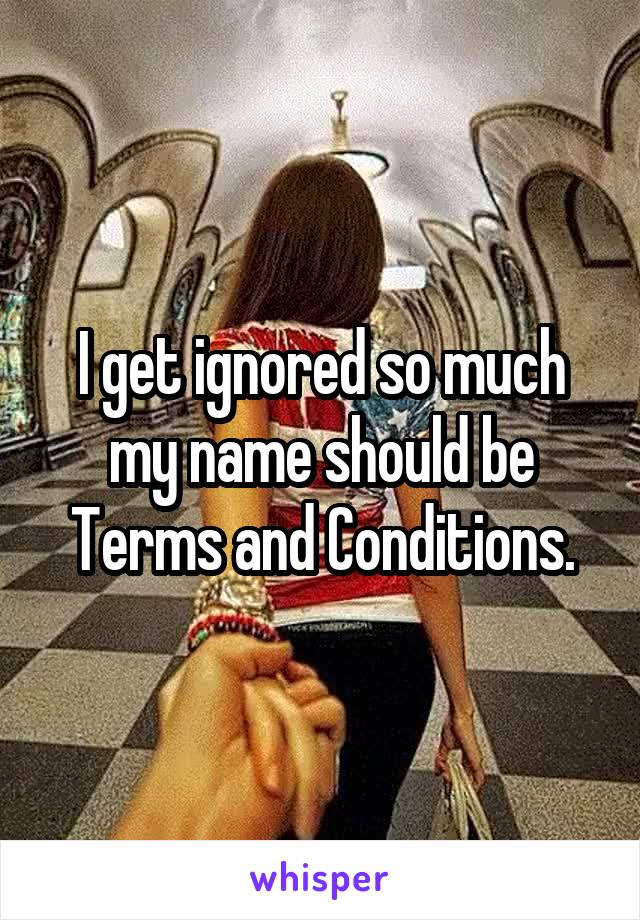 I get ignored so much my name should be Terms and Conditions.