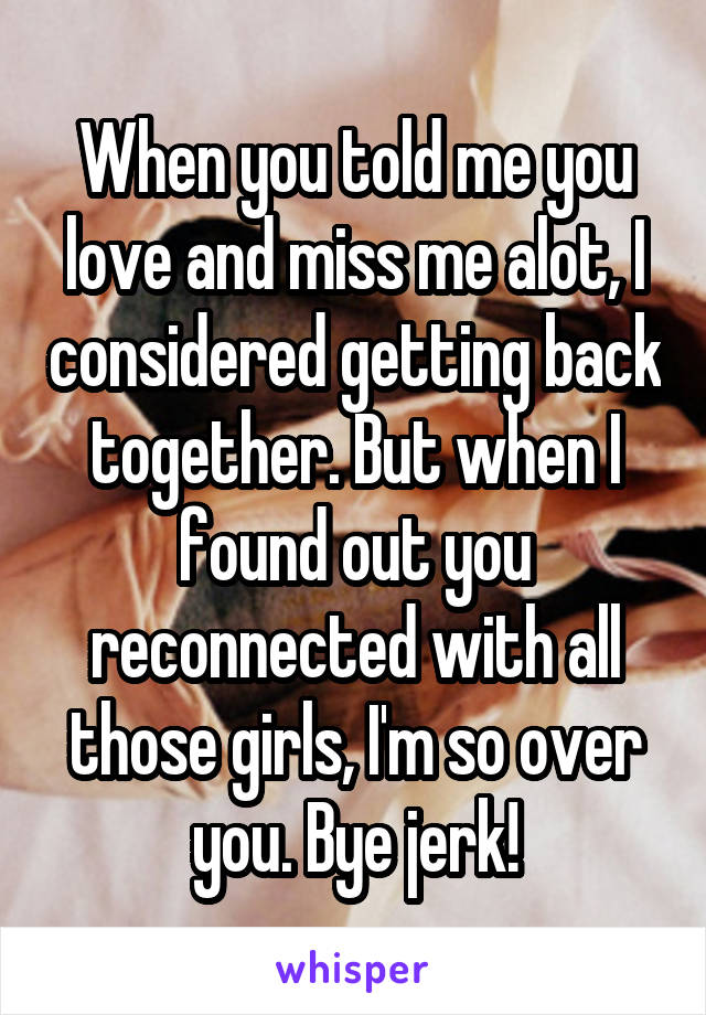 When you told me you love and miss me alot, I considered getting back together. But when I found out you reconnected with all those girls, I'm so over you. Bye jerk!