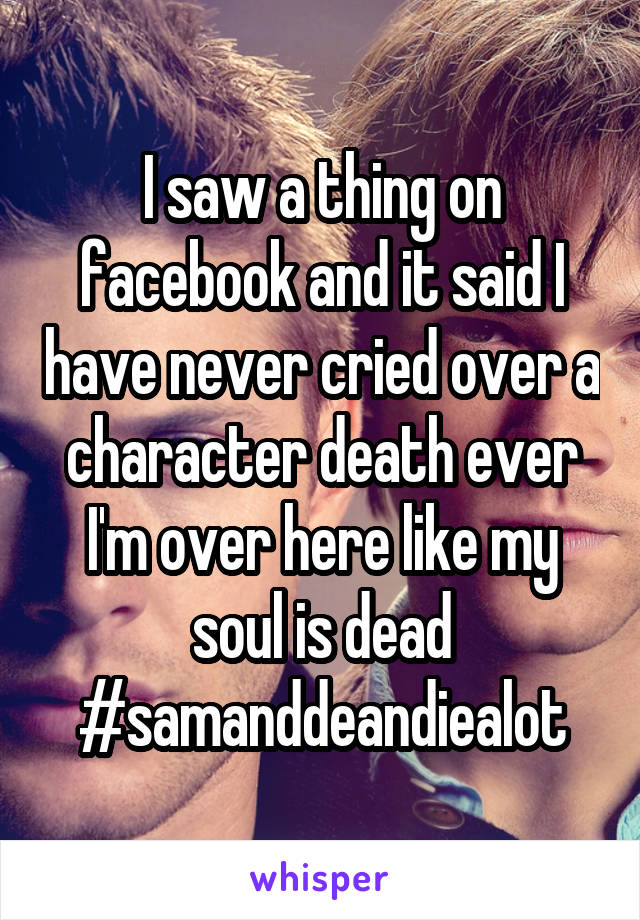 I saw a thing on facebook and it said I have never cried over a character death ever I'm over here like my soul is dead #samanddeandiealot
