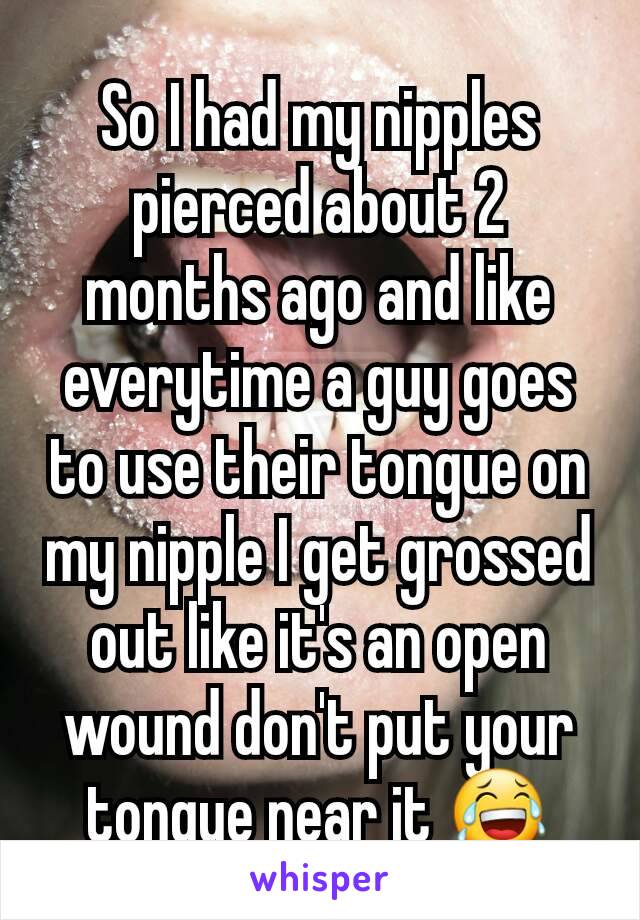 So I had my nipples pierced about 2 months ago and like everytime a guy goes to use their tongue on my nipple I get grossed out like it's an open wound don't put your tongue near it 😂