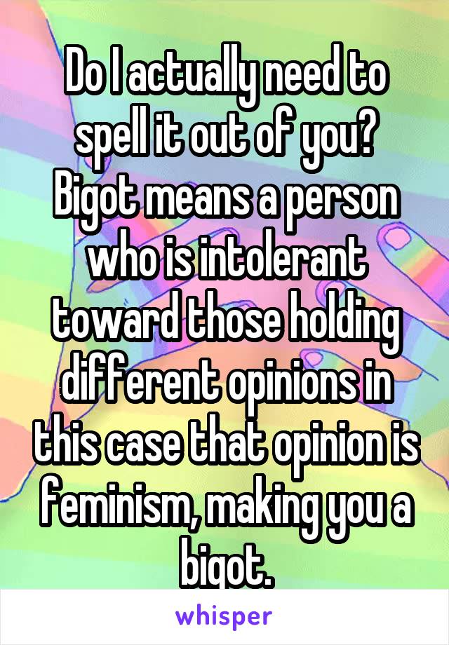 Do I actually need to spell it out of you? Bigot means a person who is intolerant toward those holding different opinions in this case that opinion is feminism, making you a bigot.