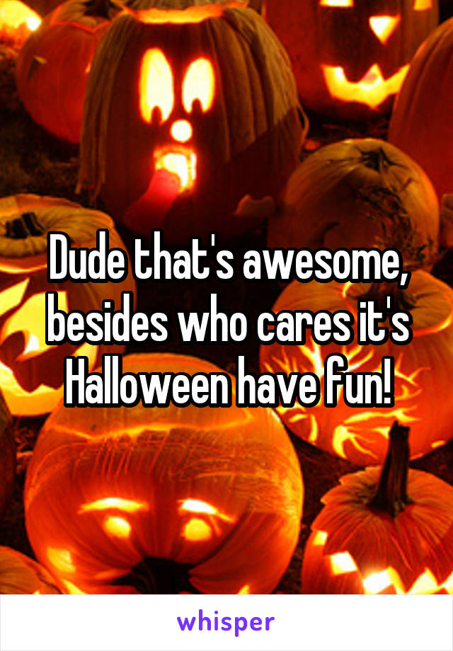 Dude that's awesome, besides who cares it's Halloween have fun!