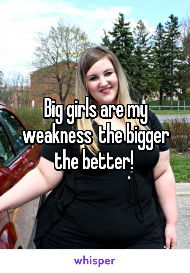 Big girls are my weakness  the bigger the better! 