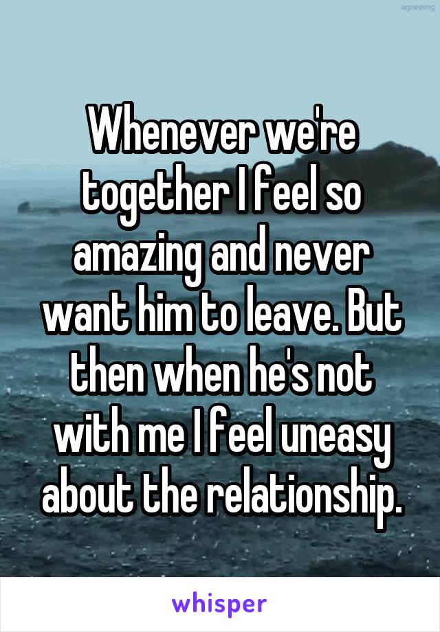 Whenever we're together I feel so amazing and never want him to leave. But then when he's not with me I feel uneasy about the relationship.